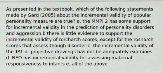 As presented in the textbook, which of the following statements made by Gard (2005) about the incremental validity of popular personality measure are true? a. the MMPI 2 has some support for incremental validity in the prediction of personality disorders and aggression b there is little evidence to support the incremental validity of rorcharch scores, except for the rosharch scores that assess though disorder c. the incremental validity of the TAT or projective drawings has not be adequately examines d. NEO has incremental validity for assessing maternal responsiveness to infants e. all of the above