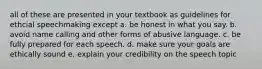 all of these are presented in your textbook as guidelines for ethcial speechmaking except a. be honest in what you say. b. avoid name calling and other forms of abusive language. c. be fully prepared for each speech. d. make sure your goals are ethically sound e. explain your credibility on the speech topic