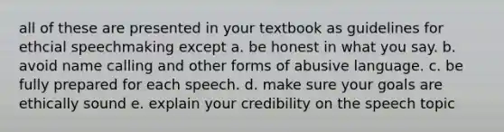 all of these are presented in your textbook as guidelines for ethcial speechmaking except a. be honest in what you say. b. avoid name calling and other forms of abusive language. c. be fully prepared for each speech. d. make sure your goals are ethically sound e. explain your credibility on the speech topic