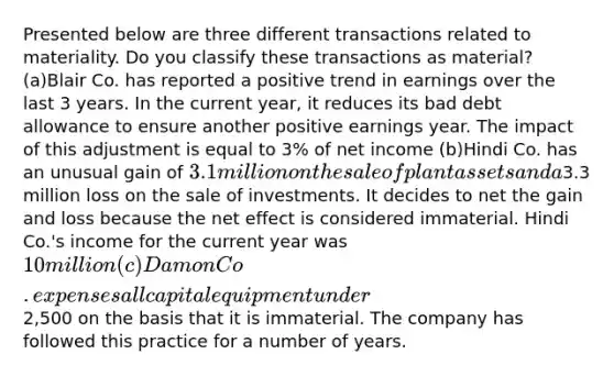 Presented below are three different transactions related to materiality. Do you classify these transactions as material? (a)Blair Co. has reported a positive trend in earnings over the last 3 years. In the current year, it reduces its bad debt allowance to ensure another positive earnings year. The impact of this adjustment is equal to 3% of net income (b)Hindi Co. has an unusual gain of 3.1 million on the sale of plant assets and a3.3 million loss on the sale of investments. It decides to net the gain and loss because the net effect is considered immaterial. Hindi Co.'s income for the current year was 10 million (c)Damon Co. expenses all capital equipment under2,500 on the basis that it is immaterial. The company has followed this practice for a number of years.