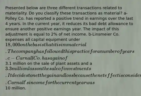 Presented below are three different transactions related to materiality. Do you classify these transactions as material? a-Polley Co. has reported a positive trend in earnings over the last 4 years. In the current year, it reduces its bad debt allowance to ensure another positive earnings year. The impact of this adjustment is equal to 2% of net income. b-Linsmeier Co. expenses all capital equipment under 18,000 on the basis that it is immaterial. The company has followed this practice for a number of years. c-Carnall Co. has a gain of3.1 million on the sale of plant assets and a 3.3 million loss on the sale of investments. It decides to net the gain and loss because the net effect is considered immaterial. Carnall's income for the current year was10 million.