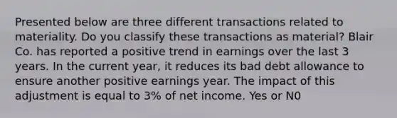 Presented below are three different transactions related to materiality. Do you classify these transactions as material? Blair Co. has reported a positive trend in earnings over the last 3 years. In the current year, it reduces its bad debt allowance to ensure another positive earnings year. The impact of this adjustment is equal to 3% of net income. Yes or N0