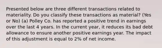 Presented below are three different transactions related to materiality. Do you classify these transactions as material? (Yes or No) (a) Polley Co. has reported a positive trend in earnings over the last 4 years. In the current year, it reduces its bad debt allowance to ensure another positive earnings year. The impact of this adjustment is equal to 2% of net income.