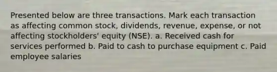 Presented below are three transactions. Mark each transaction as affecting common stock, dividends, revenue, expense, or not affecting stockholders' equity (NSE). a. Received cash for services performed b. Paid to cash to purchase equipment c. Paid employee salaries