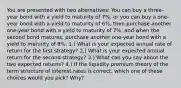 You are presented with two alternatives: You can buy a three-year bond with a yield to maturity of 7%, or you can buy a one-year bond with a yield to maturity of 6%, then purchase another one-year bond with a yield to maturity of 7%, and when the second bond matures, purchase another one-year bond with a yield to maturity of 8%. 1.) What is your expected annual rate of return for the first strategy? 2.) What is your expected annual return for the second strategy? 3.) What can you say about the two expected returns? 4.) If the liquidity premium theory of the term structure of interest rates is correct, which one of these choices would you pick? Why?