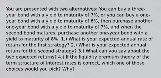 You are presented with two alternatives: You can buy a three-year bond with a yield to maturity of 7%, or you can buy a one-year bond with a yield to maturity of 6%, then purchase another one-year bond with a yield to maturity of 7%, and when the second bond matures, purchase another one-year bond with a yield to maturity of 8%. 1.) What is your expected annual rate of return for the first strategy? 2.) What is your expected annual return for the second strategy? 3.) What can you say about the two expected returns? 4.) If the liquidity premium theory of the term structure of interest rates is correct, which one of these choices would you pick? Why?