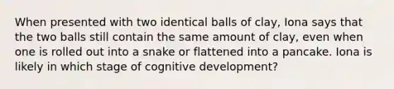 When presented with two identical balls of clay, Iona says that the two balls still contain the same amount of clay, even when one is rolled out into a snake or flattened into a pancake. Iona is likely in which stage of cognitive development?