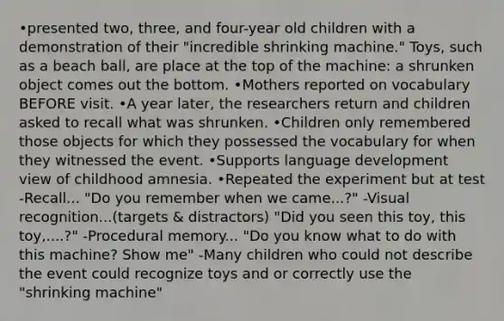 •presented two, three, and four-year old children with a demonstration of their "incredible shrinking machine." Toys, such as a beach ball, are place at the top of the machine: a shrunken object comes out the bottom. •Mothers reported on vocabulary BEFORE visit. •A year later, the researchers return and children asked to recall what was shrunken. •Children only remembered those objects for which they possessed the vocabulary for when they witnessed the event. •Supports language development view of childhood amnesia. •Repeated the experiment but at test -Recall... "Do you remember when we came...?" -Visual recognition...(targets & distractors) "Did you seen this toy, this toy,....?" -Procedural memory... "Do you know what to do with this machine? Show me" -Many children who could not describe the event could recognize toys and or correctly use the "shrinking machine"