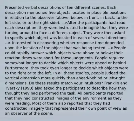 Presented verbal descriptions of ten different scenes. Each description mentioned five objects located in plausible positions in relation to the observer (above, below, in front, in back, to the left side, or to the right side). -->After the participants had read each description, they were instructed to imagine that they were turning around to face a different object. They were then asked to specify which object was located in each of several directions. --> Interested in discovering whether response time depended upon the location of the object that was being tested. -->People could rapidly answer which objects were above or below; their reaction times were short for these judgments. People required somewhat longer to decide which objects were ahead or behind. Furthermore, they took even longer to decide which objects were to the right or to the left. In all these studies, people judged the vertical dimension more quickly than ahead-behind or left-right dimensions. Do these results match your intuitions? Franklin and Tversky (1990) also asked the participants to describe how they thought they had performed the task. All participants reported that they had constructed images of the environment as they were reading. Most of them also reported that they had constructed imagery that represented their own point of view as an observer of the scene.