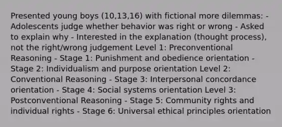 Presented young boys (10,13,16) with fictional more dilemmas: - Adolescents judge whether behavior was right or wrong - Asked to explain why - Interested in the explanation (thought process), not the right/wrong judgement Level 1: Preconventional Reasoning - Stage 1: Punishment and obedience orientation - Stage 2: Individualism and purpose orientation Level 2: Conventional Reasoning - Stage 3: Interpersonal concordance orientation - Stage 4: Social systems orientation Level 3: Postconventional Reasoning - Stage 5: Community rights and individual rights - Stage 6: Universal ethical principles orientation