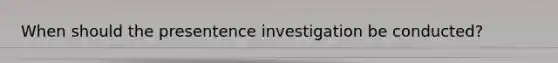 When should the presentence investigation be conducted?