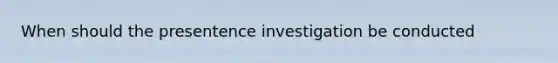 When should the presentence investigation be conducted