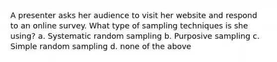 A presenter asks her audience to visit her website and respond to an online survey. What type of sampling techniques is she using? a. Systematic random sampling b. Purposive sampling c. Simple random sampling d. none of the above