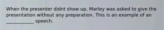 When the presenter didnt show up, Marley was asked to give the presentation without any preparation. This is an example of an ____________ speech.