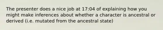 The presenter does a nice job at 17:04 of explaining how you might make inferences about whether a character is ancestral or derived (i.e. mutated from the ancestral state)