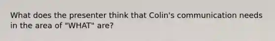 What does the presenter think that Colin's communication needs in the area of "WHAT" are?