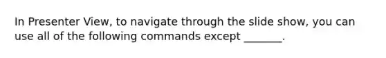 In Presenter View, to navigate through the slide show, you can use all of the following commands except _______.