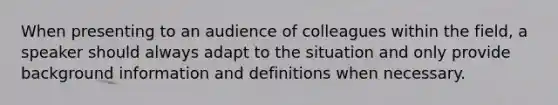 When presenting to an audience of colleagues within the field, a speaker should always adapt to the situation and only provide background information and definitions when necessary.