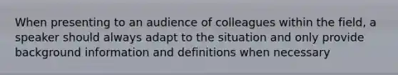 When presenting to an audience of colleagues within the field, a speaker should always adapt to the situation and only provide background information and definitions when necessary