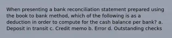 When presenting a bank reconciliation statement prepared using the book to bank method, which of the following is as a deduction in order to compute for the cash balance per bank? a. Deposit in transit c. Credit memo b. Error d. Outstanding checks