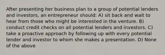 After presenting her business plan to a group of potential lenders and investors, an entrepreneur should: A) sit back and wait to hear from those who might be interested in the venture. B) conduct credit checks on all potential lenders and investors. C) take a proactive approach by following up with every potential lender and investor to whom she makes a presentation. D) None of the above