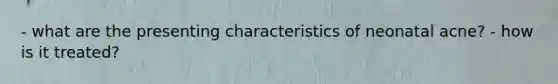 - what are the presenting characteristics of neonatal acne? - how is it treated?