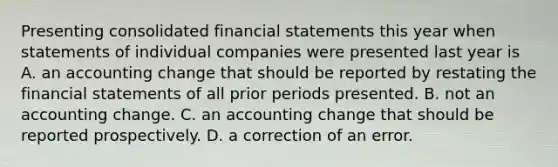 Presenting consolidated financial statements this year when statements of individual companies were presented last year is A. an accounting change that should be reported by restating the financial statements of all prior periods presented. B. not an accounting change. C. an accounting change that should be reported prospectively. D. a correction of an error.