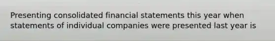 Presenting consolidated financial statements this year when statements of individual companies were presented last year is