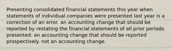 Presenting consolidated financial statements this year when statements of individual companies were presented last year is a correction of an error. an accounting change that should be reported by restating the financial statements of all prior periods presented. an accounting change that should be reported prospectively. not an accounting change.