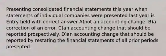 Presenting consolidated financial statements this year when statements of individual companies were presented last year is Entry field with correct answer A)not an accounting change. B)a correction of an error. C)an accounting change that should be reported prospectively. D)an accounting change that should be reported by restating the financial statements of all prior periods presented.