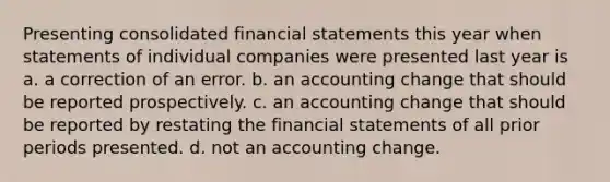 Presenting consolidated financial statements this year when statements of individual companies were presented last year is a. a correction of an error. b. an accounting change that should be reported prospectively. c. an accounting change that should be reported by restating the financial statements of all prior periods presented. d. not an accounting change.