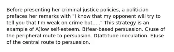 Before presenting her criminal justice policies, a politician prefaces her remarks with "I know that my opponent will try to tell you that I'm weak on crime but....." This strategy is an example of A)low self-esteem. B)fear-based persuasion. C)use of the peripheral route to persuasion. D)attitude inoculation. E)use of the central route to persuasion.