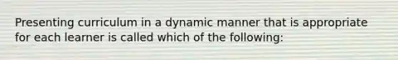 Presenting curriculum in a dynamic manner that is appropriate for each learner is called which of the following: