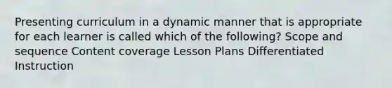 Presenting curriculum in a dynamic manner that is appropriate for each learner is called which of the following? Scope and sequence Content coverage Lesson Plans Differentiated Instruction