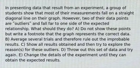 In presenting data that result from an experiment, a group of students show that most of their measurements fall on a straight diagonal line on their graph. However, two of their data points are ʺoutliersʺ and fall far to one side of the expected relationship. What should they do? A) Do not show these points but write a footnote that the graph represents the correct data. B) Average several trials and therefore rule out the improbable results. C) Show all results obtained and then try to explore the reason(s) for these outliers. D) Throw out this set of data and try again. E) Change the details of the experiment until they can obtain the expected results.