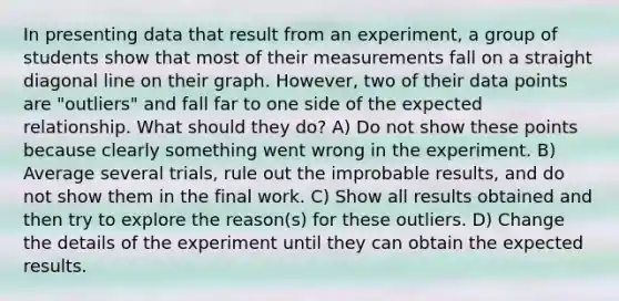 In presenting data that result from an experiment, a group of students show that most of their measurements fall on a straight diagonal line on their graph. However, two of their data points are "outliers" and fall far to one side of the expected relationship. What should they do? A) Do not show these points because clearly something went wrong in the experiment. B) Average several trials, rule out the improbable results, and do not show them in the final work. C) Show all results obtained and then try to explore the reason(s) for these outliers. D) Change the details of the experiment until they can obtain the expected results.