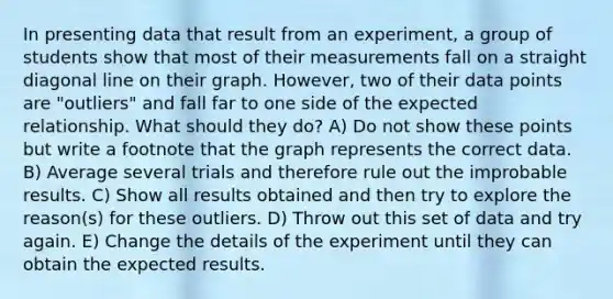 In presenting data that result from an experiment, a group of students show that most of their measurements fall on a straight diagonal line on their graph. However, two of their data points are "outliers" and fall far to one side of the expected relationship. What should they do? A) Do not show these points but write a footnote that the graph represents the correct data. B) Average several trials and therefore rule out the improbable results. C) Show all results obtained and then try to explore the reason(s) for these outliers. D) Throw out this set of data and try again. E) Change the details of the experiment until they can obtain the expected results.