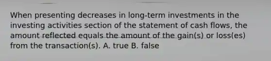 When presenting decreases in long‐term investments in the investing activities section of the statement of cash flows, the amount reflected equals the amount of the gain(s) or loss(es) from the transaction(s). A. true B. false