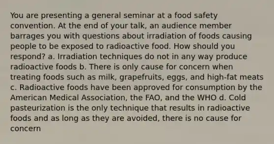 You are presenting a general seminar at a food safety convention. At the end of your talk, an audience member barrages you with questions about irradiation of foods causing people to be exposed to radioactive food. How should you respond? a. Irradiation techniques do not in any way produce radioactive foods b. There is only cause for concern when treating foods such as milk, grapefruits, eggs, and high-fat meats c. Radioactive foods have been approved for consumption by the American Medical Association, the FAO, and the WHO d. Cold pasteurization is the only technique that results in radioactive foods and as long as they are avoided, there is no cause for concern