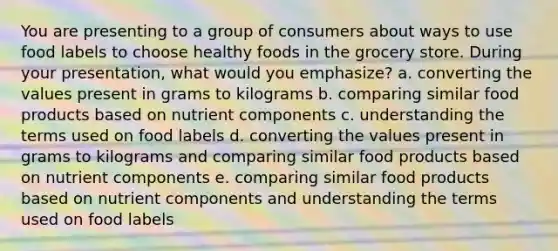 You are presenting to a group of consumers about ways to use food labels to choose healthy foods in the grocery store. During your presentation, what would you emphasize? a. converting the values present in grams to kilograms b. comparing similar food products based on nutrient components c. understanding the terms used on food labels d. converting the values present in grams to kilograms and comparing similar food products based on nutrient components e. comparing similar food products based on nutrient components and understanding the terms used on food labels