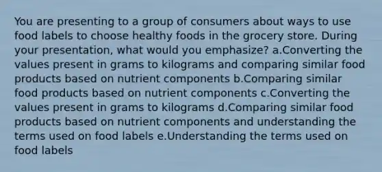 You are presenting to a group of consumers about ways to use food labels to choose healthy foods in the grocery store. During your presentation, what would you emphasize? a.Converting the values present in grams to kilograms and comparing similar food products based on nutrient components b.Comparing similar food products based on nutrient components c.Converting the values present in grams to kilograms d.Comparing similar food products based on nutrient components and understanding the terms used on food labels e.Understanding the terms used on food labels