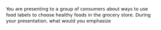 You are presenting to a group of consumers about ways to use food labels to choose healthy foods in the grocery store. During your presentation, what would you emphasize