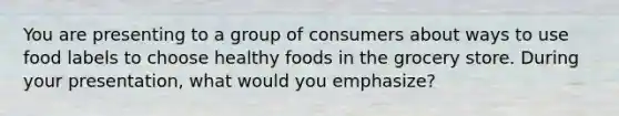 You are presenting to a group of consumers about ways to use food labels to choose healthy foods in the grocery store. During your presentation, what would you emphasize?