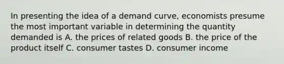 In presenting the idea of a demand curve, economists presume the most important variable in determining the quantity demanded is A. the prices of related goods B. the price of the product itself C. consumer tastes D. consumer income