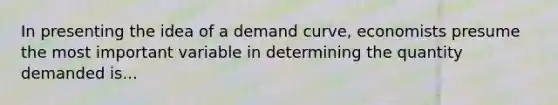 In presenting the idea of a demand curve, economists presume the most important variable in determining the quantity demanded is...