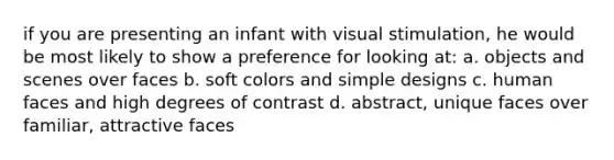 if you are presenting an infant with visual stimulation, he would be most likely to show a preference for looking at: a. objects and scenes over faces b. soft colors and simple designs c. human faces and high degrees of contrast d. abstract, unique faces over familiar, attractive faces