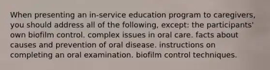 When presenting an in-service education program to caregivers, you should address all of the following, except: the participants' own biofilm control. complex issues in oral care. facts about causes and prevention of oral disease. instructions on completing an oral examination. biofilm control techniques.