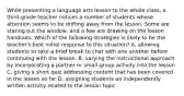 While presenting a language arts lesson to the whole class, a third-grade teacher notices a number of students whose attention seems to be drifting away from the lesson. Some are staring out the window, and a few are drawing on the lesson handouts. Which of the following strategies is likely to be the teacher's best initial response to this situation? A. allowing students to take a brief break to chat with one another before continuing with the lesson. B. varying the instructional approach by incorporating a partner or small-group activity into the lesson C. giving a short quiz addressing content that has been covered in the lesson so far D. assigning students an independently written activity related to the lesson topic