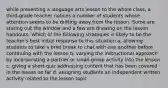 while presenting a language arts lesson to the whole class, a third-grade teacher notices a number of students whose attention seems to be drifting away from the lesson. Some are staring out the window and a few are drawing on the lesson handouts. Which of the following strategies is likely to be the teacher's best initial response to this situation a. allowing students to take a brief break to chat with one another before continuing with the lesson b. varying the instructional approach by incorporating a partner or small-group activity into the lesson c. giving a short quiz addressing content that has been covered in the lesson so far d. assigning students an independent written activity related to the lesson topic