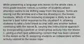 While presenting a language arts lesson to the whole class, a third-grade teacher notices a number of students whose attention seems to be drifting away from the lesson. Some are staring out the window and a few are drawing on the lesson handouts. Which of the following strategies is likely to be the teacher's best initial response to this situation? A. allowing students to take a brief break to chat with one another before continuing with the lesson B. varying the instructional approach by incorporating a partner or small-group activity into the lesson C. giving a short quiz addressing content that has been covered in the lesson so far D. assigning students an independent written activity related to the lesson topic